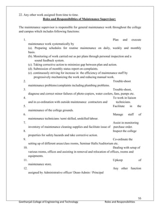 55
Geethanjali College of Engineering and Technology Roles and Responsibilities
22. Any other work assigned from time to time.
Roles and Responsibilities of Maintenance Supervisor:
The maintenance supervisor is responsible for general maintenance work throughout the college
and campus which includes following functions:
1. Plan and execute
maintenance work systematically by
(a). Preparing schedules for routine maintenance on daily, weekly and monthly
basis.
(b). Monitoring of work carried out as per plans through personal inspection and a
sound feedback system.
(c). Taking corrective action to minimize gap between plan and action.
(d). Submission of monthly status report on complaints.
(e). continuously striving for increase in the efficiency of maintenance staff by
progressively mechanizing the work and reducing manual work.
2. Trouble-shoot
maintenance problems/complaints including plumbing problems.
3. Trouble-shoot,
diagnose and correct minor failures of photo-copiers, water coolers, fans, pumps etc.
4. To work in liaison
and in co-ordination with outside maintenance contractors and technicians.
5. Facilitate in the
maintenance of the college grounds.
6. Manage staff of
maintenance technicians /semi skilled, unskilled labour.
7. Assist in monitoring
inventory of maintenance cleaning supplies and facilitate issue of purchase order.
8. Inspect the college
properties for safety hazards and take corrective action.
9. Co-ordinate the
setting up of different areas/class rooms, Seminar Halls/Auditorium etc.
10. Dealing with setup of
various rooms, offices and assisting in removal and relocation of offices, rooms and
equipments.
11. Upkeep of
maintenance store.
12. Any other function
assigned by Administrative officer/ Dean-Admin / Principal
 
