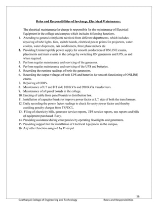 56
Geethanjali College of Engineering and Technology Roles and Responsibilities
Roles and Responsibilities of In-charge, Electrical Maintenance:
The electrical maintenance In-charge is responsible for the maintenance of Electrical
Equipment in the college and campus which includes following functions.
1. Attending to general complaints received from different departments, which includes
repairing of tube lights, fans, switch boards, electrical power points for projectors, water
coolers, water dispensers, Air conditioners, three phase motors etc.
2. Providing Uninterruptible power supply for smooth conduction of ONLINE exams,
placements and main events in the college by switching ON generators and UPS, as and
when required.
3. Perform regular maintenance and servicing of the generator.
4. Perform regular maintenance and servicing of the UPS and batteries.
5. Recording the runtime readings of both the generators.
6. Recording the output voltages of both UPS and batteries for smooth functioning of ONLINE
exams.
7. Repairing of OHPs.
8. Maintenance of LT and HT side 100 KVA and 200 KVA transformers.
9. Maintenance of all panel boards in the college.
10. Erecting of cable from panel boards to distribution box.
11. Installation of capacitor banks to improve power factor at LT side of both the transformers.
12. Daily recording the power factor readings to check for unity power factor and thereby
avoiding penalty charges from TSPDCL.
13. Filing of electricity bills, generator service reports, UPS service reports, test reports and bills
of equipment purchased if any.
14. Providing assistance during emergencies by operating floodlights and generators.
15. Providing support for the installation of Electrical Equipment in the campus.
16. Any other function assigned by Principal.
 