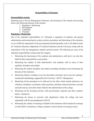 6
Geethanjali College of Engineering and Technology Roles and Responsibilities
Responsibilities of Principal:
Responsibilities include:
Reporting only to the top Management (Chairman, and Secretary) of the institute and assisting
them in the following functions of the institute.
1. Regulation / Monitoring
2. Development
3. Leadership
4. Visionary
Regulation / Monitoring:
One of the important responsibilities of a Principal is regulation of academic and general
administration and monitoring the systems, policies, procedures and functioning of the institution
so as to fulfill the expectations of the governmental monitoring bodies such as All India Council
for Technical Education, Department of Technical Education and the University; along with the
expectations of the top management; students and their parents. The following are some of the
important responsibilities coming under this category.
1. Monitoring the functioning of the academic and administrative staff and to see that they
fulfill all their responsibilities as prescribed.
2. Monitoring the conduct of both administrative and academic staff in terms of their
regularity, discipline and conduct.
3. Monitoring the student discipline and conduct (including attendance) and maintaining the
decorum of the institution.
4. Monitoring effective teaching as per the prescribed curriculum and as per the teaching /
institutional methodology suggested by the University / AICTE / Management.
5. Monitoring all the procedures to be followed by the office which include admission, fee
collection, attendance, recruitment, salary payments, purchases and procurements, accounts
and audit and any such other matter related to the administration of the college.
6. Monitoring all the laisoning activities with governmental, corporate and other academic
bodies / institutions.
7. Monitoring the liaison of activities with departments within the college and most
importantly with the top management of GCET.
8. Monitoring the conduct of meetings on behalf of the institution which include the meetings
of staff, HoDs, Coordinators, College Academic Council and the Governing Council.
 