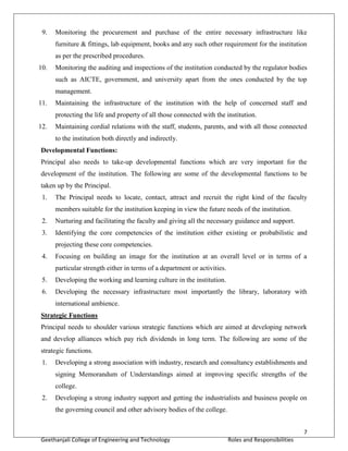 7
Geethanjali College of Engineering and Technology Roles and Responsibilities
9. Monitoring the procurement and purchase of the entire necessary infrastructure like
furniture & fittings, lab equipment, books and any such other requirement for the institution
as per the prescribed procedures.
10. Monitoring the auditing and inspections of the institution conducted by the regulator bodies
such as AICTE, government, and university apart from the ones conducted by the top
management.
11. Maintaining the infrastructure of the institution with the help of concerned staff and
protecting the life and property of all those connected with the institution.
12. Maintaining cordial relations with the staff, students, parents, and with all those connected
to the institution both directly and indirectly.
Developmental Functions:
Principal also needs to take-up developmental functions which are very important for the
development of the institution. The following are some of the developmental functions to be
taken up by the Principal.
1. The Principal needs to locate, contact, attract and recruit the right kind of the faculty
members suitable for the institution keeping in view the future needs of the institution.
2. Nurturing and facilitating the faculty and giving all the necessary guidance and support.
3. Identifying the core competencies of the institution either existing or probabilistic and
projecting these core competencies.
4. Focusing on building an image for the institution at an overall level or in terms of a
particular strength either in terms of a department or activities.
5. Developing the working and learning culture in the institution.
6. Developing the necessary infrastructure most importantly the library, laboratory with
international ambience.
Strategic Functions
Principal needs to shoulder various strategic functions which are aimed at developing network
and develop alliances which pay rich dividends in long term. The following are some of the
strategic functions.
1. Developing a strong association with industry, research and consultancy establishments and
signing Memorandum of Understandings aimed at improving specific strengths of the
college.
2. Developing a strong industry support and getting the industrialists and business people on
the governing council and other advisory bodies of the college.
 