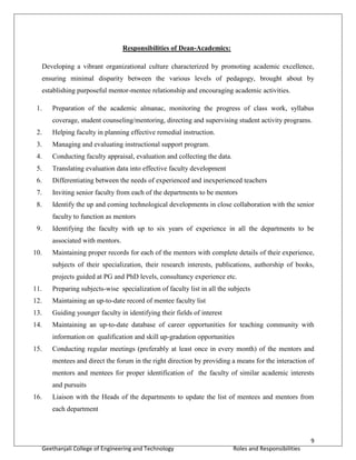 9
Geethanjali College of Engineering and Technology Roles and Responsibilities
Responsibilities of Dean-Academics:
Developing a vibrant organizational culture characterized by promoting academic excellence,
ensuring minimal disparity between the various levels of pedagogy, brought about by
establishing purposeful mentor-mentee relationship and encouraging academic activities.
1. Preparation of the academic almanac, monitoring the progress of class work, syllabus
coverage, student counseling/mentoring, directing and supervising student activity programs.
2. Helping faculty in planning effective remedial instruction.
3. Managing and evaluating instructional support program.
4. Conducting faculty appraisal, evaluation and collecting the data.
5. Translating evaluation data into effective faculty development
6. Differentiating between the needs of experienced and inexperienced teachers
7. Inviting senior faculty from each of the departments to be mentors
8. Identify the up and coming technological developments in close collaboration with the senior
faculty to function as mentors
9. Identifying the faculty with up to six years of experience in all the departments to be
associated with mentors.
10. Maintaining proper records for each of the mentors with complete details of their experience,
subjects of their specialization, their research interests, publications, authorship of books,
projects guided at PG and PhD levels, consultancy experience etc.
11. Preparing subjects-wise specialization of faculty list in all the subjects
12. Maintaining an up-to-date record of mentee faculty list
13. Guiding younger faculty in identifying their fields of interest
14. Maintaining an up-to-date database of career opportunities for teaching community with
information on qualification and skill up-gradation opportunities
15. Conducting regular meetings (preferably at least once in every month) of the mentors and
mentees and direct the forum in the right direction by providing a means for the interaction of
mentors and mentees for proper identification of the faculty of similar academic interests
and pursuits
16. Liaison with the Heads of the departments to update the list of mentees and mentors from
each department
 