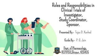 Roles and Responsibilities in
Clinical Trials of
Investigator,
Study Coordinator,
Sponsor.
Presented By:- Tejas D. Kanhed
Guide By:- P. G. Jain
Dept. of Pharmacology,
RCPIPER,Shirpur. 425405
 