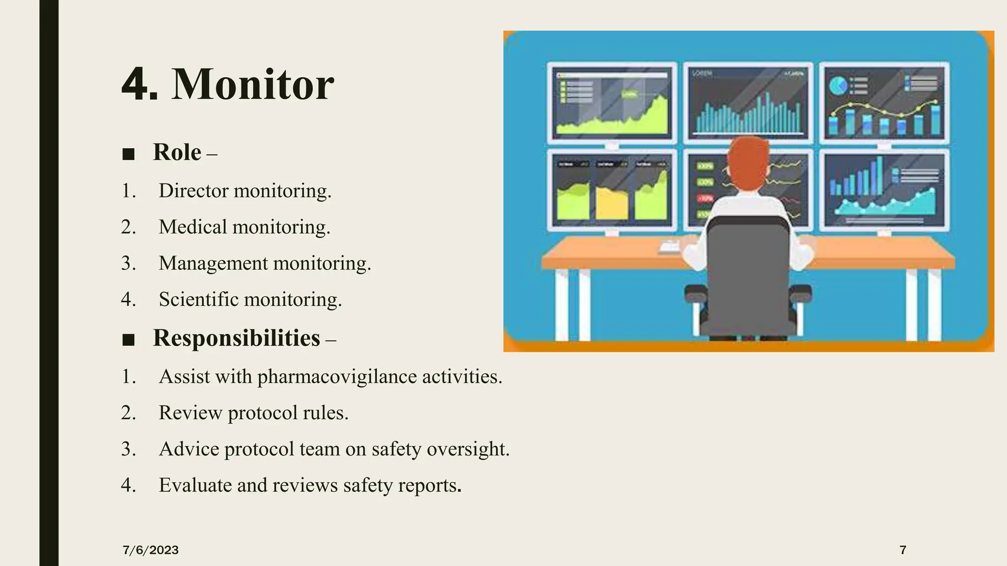 4. Monitor
■ Role –
1. Director monitoring.
2. Medical monitoring.
3. Management monitoring.
4. Scientific monitoring.
■ Responsibilities –
1. Assist with pharmacovigilance activities.
2. Review protocol rules.
3. Advice protocol team on safety oversight.
4. Evaluate and reviews safety reports.
7/6/2023 7
 
