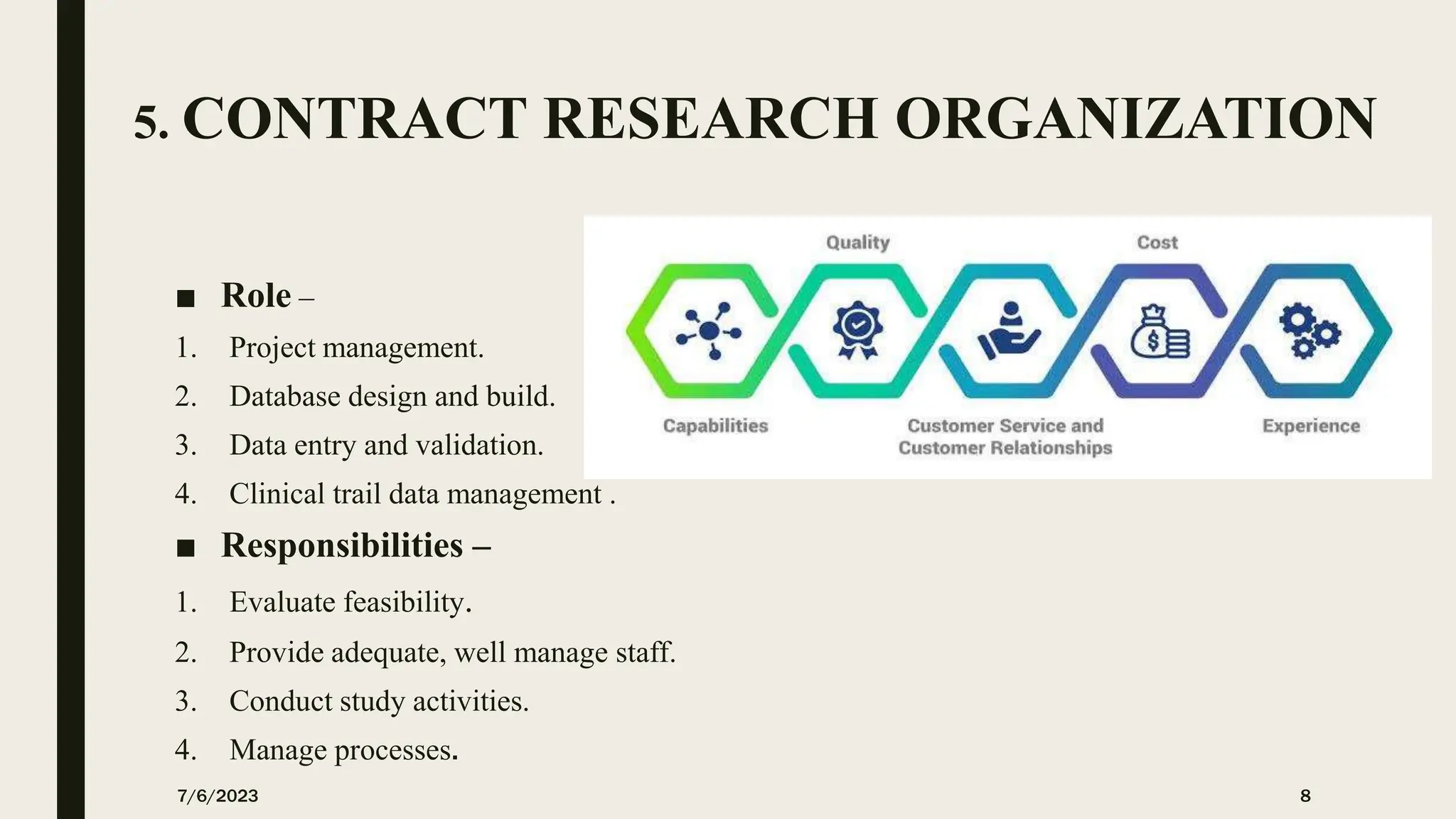 5. CONTRACT RESEARCH ORGANIZATION
■ Role –
1. Project management.
2. Database design and build.
3. Data entry and validation.
4. Clinical trail data management .
■ Responsibilities –
1. Evaluate feasibility.
2. Provide adequate, well manage staff.
3. Conduct study activities.
4. Manage processes.
7/6/2023 8
 