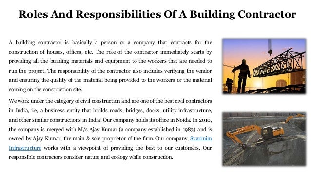 Roles And Responsibilities Of A Building Contractor
A building contractor is basically a person or a company that contracts for the
construction of houses, offices, etc. The role of the contractor immediately starts by
providing all the building materials and equipment to the workers that are needed to
run the project. The responsibility of the contractor also includes verifying the vendor
and ensuring the quality of the material being provided to the workers or the material
coming on the construction site.
We work under the category of civil construction and are one of the best civil contractors
in India, i.e, a business entity that builds roads, bridges, docks, utility infrastructure,
and other similar constructions in India. Our company holds its office in Noida. In 2010,
the company is merged with M/s Ajay Kumar (a company established in 1983) and is
owned by Ajay Kumar, the main & sole proprietor of the firm. Our company, Svarrnim
Infrastructure works with a viewpoint of providing the best to our customers. Our
responsible contractors consider nature and ecology while construction.
 