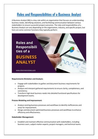 Roles and Responsibilities of a Business Analyst
A Business Analyst (BA) is a key role within an organization that focuses on understanding
business needs, identifying solutions, and facilitating communication between various
stakeholders to ensure successful project outcomes. The roles and responsibilities of a
Business Analyst can vary depending on the organization, industry, and specific project, but
here are some common functions they typically perform:
Requirements Elicitation and Analysis:
 Engage with stakeholders to gather and document business requirements for
projects.
 Analyze and interpret gathered requirements to ensure clarity, completeness, and
consistency.
 Transform high-level business needs into detailed functional specifications for
development teams.
Process Modeling and Improvement:
 Analyze existing business processes and workflows to identify inefficiencies and
areas for improvement.
 Design and document optimized business processes and workflows to enhance
efficiency and effectiveness.
Stakeholder Management:
 Establish and maintain effective communication with stakeholders, including
business users, subject matter experts, project managers, and technical teams.
 