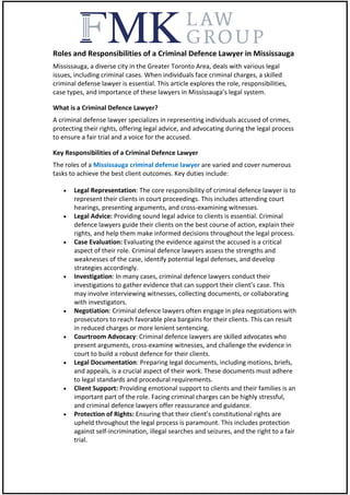Roles and Responsibilities of a Criminal Defence Lawyer in Mississauga
Mississauga, a diverse city in the Greater Toronto Area, deals with various legal
issues, including criminal cases. When individuals face criminal charges, a skilled
criminal defense lawyer is essential. This article explores the role, responsibilities,
case types, and importance of these lawyers in Mississauga’s legal system.
What is a Criminal Defence Lawyer?
A criminal defense lawyer specializes in representing individuals accused of crimes,
protecting their rights, offering legal advice, and advocating during the legal process
to ensure a fair trial and a voice for the accused.
Key Responsibilities of a Criminal Defence Lawyer
The roles of a Mississauga criminal defense lawyer are varied and cover numerous
tasks to achieve the best client outcomes. Key duties include:
 Legal Representation: The core responsibility of criminal defence lawyer is to
represent their clients in court proceedings. This includes attending court
hearings, presenting arguments, and cross-examining witnesses.
 Legal Advice: Providing sound legal advice to clients is essential. Criminal
defence lawyers guide their clients on the best course of action, explain their
rights, and help them make informed decisions throughout the legal process.
 Case Evaluation: Evaluating the evidence against the accused is a critical
aspect of their role. Criminal defence lawyers assess the strengths and
weaknesses of the case, identify potential legal defenses, and develop
strategies accordingly.
 Investigation: In many cases, criminal defence lawyers conduct their
investigations to gather evidence that can support their client’s case. This
may involve interviewing witnesses, collecting documents, or collaborating
with investigators.
 Negotiation: Criminal defence lawyers often engage in plea negotiations with
prosecutors to reach favorable plea bargains for their clients. This can result
in reduced charges or more lenient sentencing.
 Courtroom Advocacy: Criminal defence lawyers are skilled advocates who
present arguments, cross-examine witnesses, and challenge the evidence in
court to build a robust defence for their clients.
 Legal Documentation: Preparing legal documents, including motions, briefs,
and appeals, is a crucial aspect of their work. These documents must adhere
to legal standards and procedural requirements.
 Client Support: Providing emotional support to clients and their families is an
important part of the role. Facing criminal charges can be highly stressful,
and criminal defence lawyers offer reassurance and guidance.
 Protection of Rights: Ensuring that their client’s constitutional rights are
upheld throughout the legal process is paramount. This includes protection
against self-incrimination, illegal searches and seizures, and the right to a fair
trial.
 
