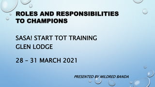 ROLES AND RESPONSIBILITIES
TO CHAMPIONS
SASA! START TOT TRAINING
GLEN LODGE
28 – 31 MARCH 2021
PRESENTED BY MILDRED BANDA
 