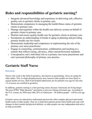Roles and responsibilities of geriatric nursing?
      Integrate advanced knowledge and experience in delivering safe, effective
      quality care to geriatric clients in primary care.
      Demonstrate competence in managing the health/illness status of geriatric
      clients in primary care.
      Manage and negotiate within the health care delivery system on behalf of
      geriatric clients in primary care.
      Monitor and ensure quality health care for geriatric clients in primary care.
      Incorporate an understanding of trends in aging in planning and providing
      primary health care for clients.
      Demonstrate leadership and competence in implementing the role of the
      primary care nurse practitioner
      Engage in counseling, communication, collaboration and teaching in a
      manner that reflects caring, advocacy, ethics and professional standards.
      Conceptualize one's individual role as a primary care nurse practitioner and
      one's personal philosophy of primary care practice.


Geriatric Staff Nurse
Overview

Nurses who work in the field of geriatrics, also known as gerontology, focus on caring for
older adults. This is a high-demand practice area, because older people are more likely to
require health services. Half of all hospital admissions are for patients over age 65, but only
1% of nurses are certified in geriatrics.

In addition, geriatric nursing is a fast-growing career, because Americans are living longer.
The post-WWII “Baby Boomer” generation is just now hitting retirement age. According to
the U.S. Census, by 2050 more than 20% of Americans – 88 million people – will be over age
65.

Geriatric nurses are educated to understand and treat the often complex physical and mental
health needs of older people. They try to help their patients protect their health and cope with
changes in their mental and physical abilities, so older people can stay independent and active
as long as possible.
 