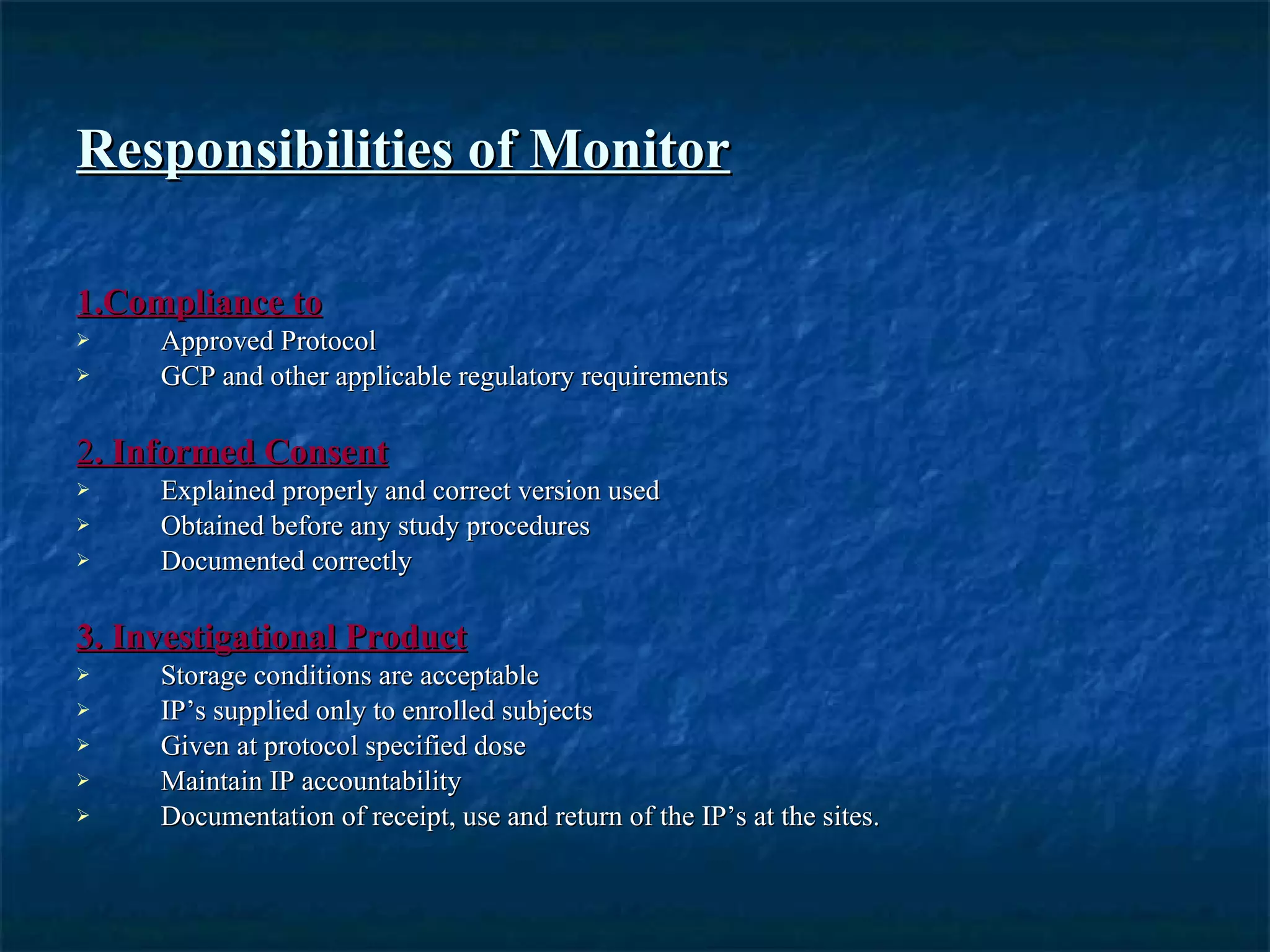 Responsibilities of Monitor 1.Compliance to Approved Protocol GCP and other applicable regulatory requirements 2 . Informed Consent Explained properly and correct version used Obtained before any study procedures Documented correctly 3. Investigational Product Storage conditions are acceptable IP’s supplied only to enrolled subjects Given at protocol specified dose Maintain IP accountability Documentation of receipt, use and return of the IP’s at the sites.