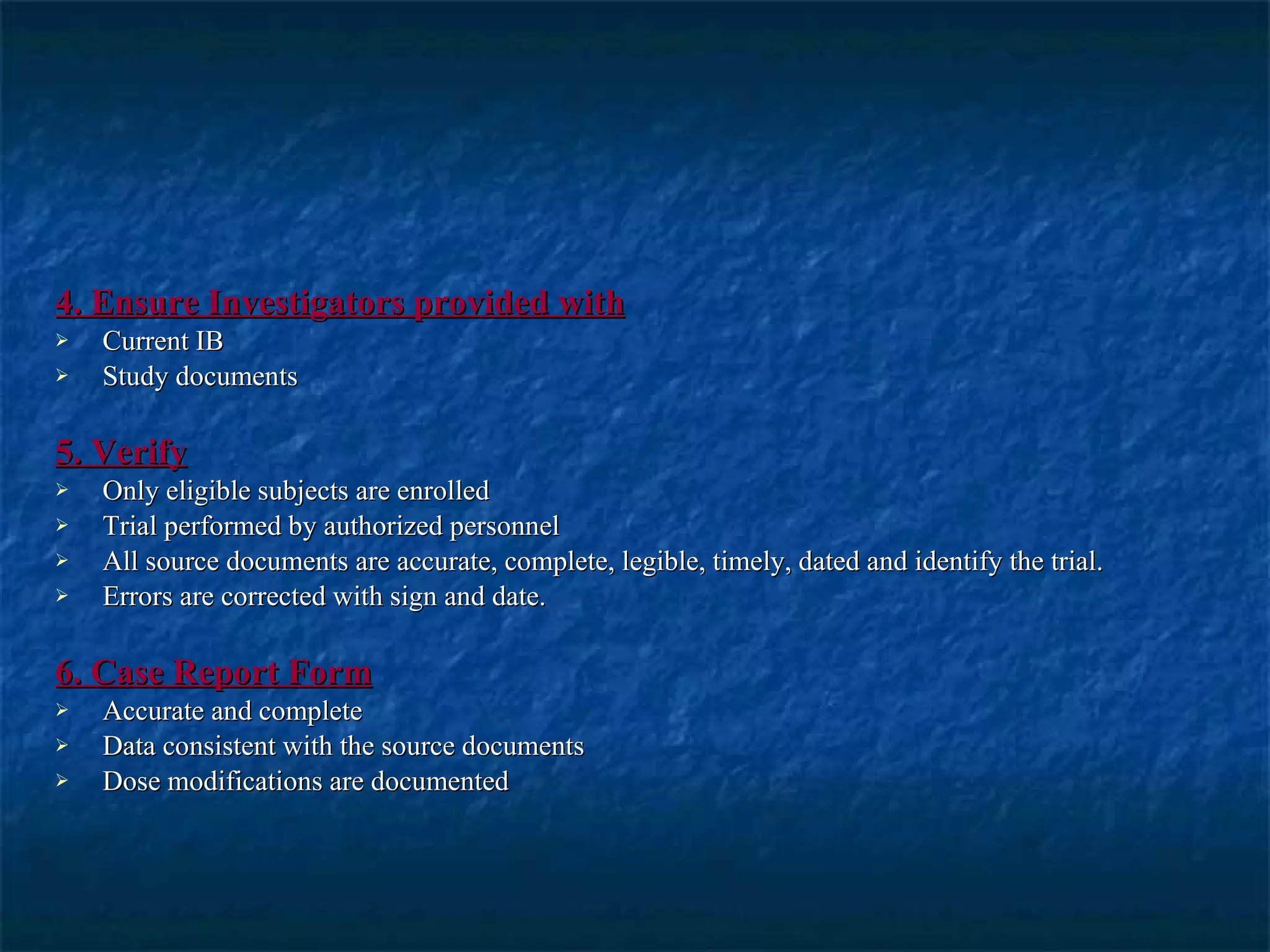 4. Ensure Investigators provided with Current IB Study documents 5. Verify Only eligible subjects are enrolled Trial performed by authorized personnel All source documents are accurate, complete, legible, timely, dated and identify the trial. Errors are corrected with sign and date. 6. Case Report Form Accurate and complete Data consistent with the source documents Dose modifications are documented