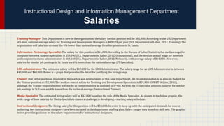 Instructional Design and Information Management Department

Salaries
Training-Manager: This Department is new in the organization; the salary for this position will be $85,000. According to the U.S. Department
of Labor, national average salary for Training and Development Managers is $89,170 per year (U.S. Department of Labor, 2012, Training). The
organization will take into account the 6% lower than national average for other positions in St. Louis.
Information-Technology-Specialist: The salary for this position is $61,000. According to the Bureau of Labor Statistics, the median wage for
computer network support specialists is $59,090 (U.S. Department of Labor, 2012, Occupational), and the median annual wage for network
and computer systems administrators is $69,160 (U.S. Department of Labor, 2012, Network), with average salary of $64,000. However,
salaries for similar job postings in St. Louis are 6% lower than the national average (IT Specialist).
LMS-Administrator: The estimated salary will be $47,000 for the LMS Administrator. The salary range for an LMS Administrator is between
$45,000 and $48,000. Below is a graph that provides the detail for justifying the hiring range.
Trainer: Due to the workload involved in the startup and development of this new Department, the recommendation is to allocate budget for
the Trainer position at $52,000. The median annual salary for Training and Development Specialists is $55,930 (O*NET OnLine, 2011),
although the Trainer responsibilities will not be as comprehensive as outlined in O*Net. As with the IT Specialist position, salaries for similar
job postings in St. Louis are 6% lower than the national average (Instructional Trainer).
Media-Specialist: The estimated hiring salary will be $42,000 based on the role of the Media Specialist. As shown in the below graphic, the
wide range of base salaries for Media Specialists causes a challenge in developing a starting salary schedule.
Instructional-Designers: The hiring salary for this position will be $50,000. In order to keep up with the anticipated demands for course
authoring, two instructional designers have been included in the department staffing plan. Salary ranges vary based on skill sets. The graphic
below provides guidance on the salary requirements for instructional designers.

 