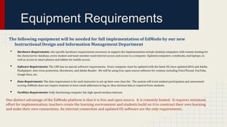 Equipment Requirements
The following equipment will be needed for full implementation of EdModo by our new
Instructional Design and Information Management Department

•
•
•
•

Hardware-Requirements: site-specific hardware requirements necessary to support the implementation include desktop computers with remote hosting for
the client/server database, every student and team member need internet access and access to a computer. Updated computers, notebooks, and laptops; as
well as access to smart phones and tablets for mobile access.
Software-Requirements: The LMS has no special software requirements. Every computer must be updated with the latest OS, have updated JAVA and Adobe
Flashplayer, Anti-virus protection, Shockwave, and Adobe Reader. We will be using free, open source software for content, including VoiceThread, YouTube,
Google Docs, etc.
Data-Requirements: The data requirement is for each instructor to set up their own class list. The system will track student participation and assessment
scoring. EdModo does not require students to have email addresses to log-in, thus minimal data is required from students.
Facilities-Requirements: Fully functioning computer lab, high speed wireless internet.

One distinct advantage of the EdModo platform is that it is free and open source. It is remotely hosted. It requires minimum
effort for implementation; teachers create the learning environment and students build on it to construct their own learning
and make their own connections. An internet connection and updated OS software are the only requirements.

 