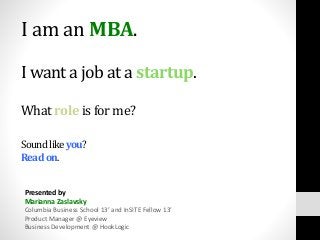 I am an MBA.
I want a job at a startup.
What role is for me?
Soundlikeyou?
Readon.
Presented by
Marianna Zaslavsky
Columbia Business School 13’ and InSITE Fellow 13’
Product Manager @ Eyeview
Business Development @ HookLogic
 