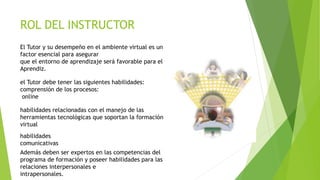 ROL DEL INSTRUCTOR
El Tutor y su desempeño en el ambiente virtual es un
factor esencial para asegurar
que el entorno de ap...