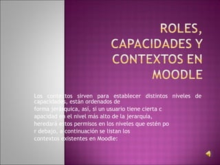 Los contextos sirven para establecer distintos niveles de
capacidades, están ordenados de
forma jerárquica, así, si un usuario tiene cierta c
apacidad en el nivel más alto de la jerarquía,
heredará estos permisos en los niveles que estén po
r debajo, a continuación se listan los
contextos existentes en Moodle:
 