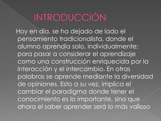 Hoy en día, se ha dejado de lado el
pensamiento tradicionalista, donde el
alumno aprendía solo, individualmente;
para pasar a considerar el aprendizaje
como una construcción enriquecida por la
interacción y el intercambio. En otras
palabras se aprende mediante la diversidad
de opiniones. Esto a su vez, implica el
cambiar el paradigma donde tener el
conocimiento es lo importante, sino que
ahora el saber aprender será lo más valioso
 
