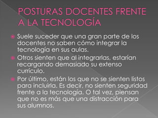  Suele suceder que una gran parte de los
docentes no saben cómo integrar la
tecnología en sus aulas.
 Otros sienten que al integrarlas, estarían
recargando demasiado su extenso
currículo.
 Por último, están los que no se sienten listos
para incluirla. Es decir, no sienten seguridad
frente a la tecnología. O tal vez, piensan
que no es más que una distracción para
sus alumnos.
 