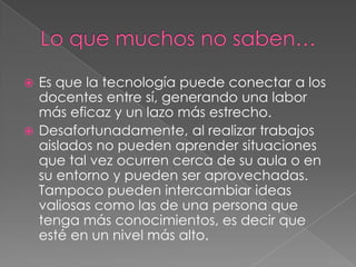  Es que la tecnología puede conectar a los
docentes entre sí, generando una labor
más eficaz y un lazo más estrecho.
 Desafortunadamente, al realizar trabajos
aislados no pueden aprender situaciones
que tal vez ocurren cerca de su aula o en
su entorno y pueden ser aprovechadas.
Tampoco pueden intercambiar ideas
valiosas como las de una persona que
tenga más conocimientos, es decir que
esté en un nivel más alto.
 