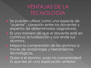  Se pueden utilizar como una especie de
“puente”, conexión entre los docentes y
expertos de determinadas asignaturas.
 Es una manera de que el docente esté en
continua actualización y por ende sus
alumnos.
 Mejora la comprensión de los alumnos a
través de andamiajes y herramientas
tecnológicas.
 Guiar a el alumno, pues no comprenderá
lo que lee sin una explicación anterior.
 