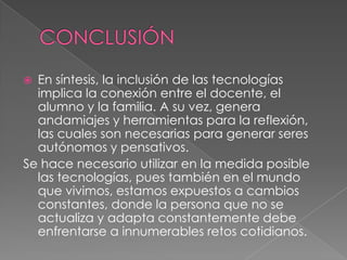  En síntesis, la inclusión de las tecnologías
implica la conexión entre el docente, el
alumno y la familia. A su vez, genera
andamiajes y herramientas para la reflexión,
las cuales son necesarias para generar seres
autónomos y pensativos.
Se hace necesario utilizar en la medida posible
las tecnologías, pues también en el mundo
que vivimos, estamos expuestos a cambios
constantes, donde la persona que no se
actualiza y adapta constantemente debe
enfrentarse a innumerables retos cotidianos.
 