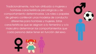 Tradicionalmente, nos han atribuido a mujeres y
hombres características psicológicas y de
comportamiento determinadas. Los roles o papeles
de género conllevan unos modelos de conducta
diferentes para hombres y mujeres. Estas
características que se asignan a lo femenino y a lo
masculino determinan los comportamientos que
cada persona debe tener en función del sexo.
 