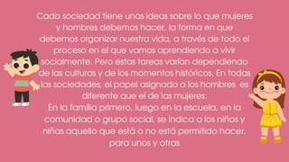 Cada sociedad tiene unas ideas sobre lo que mujeres
y hombres debemos hacer, la forma en que
debemos organizar nuestra vida, a través de todo el
proceso en el que vamos aprendiendo a vivir
socialmente. Pero estas tareas varían dependiendo
de las culturas y de los momentos históricos. En todas
las sociedades, el papel asignado a los hombres es
diferente que el de las mujeres:
En la familia primero, luego en la escuela, en la
comunidad o grupo social, se indica a los niños y
niñas aquello que está o no está permitido hacer,
para unos y otras
 