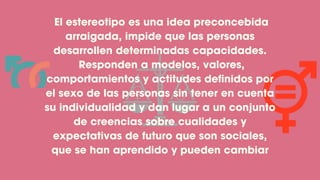 El estereotipo es una idea preconcebida
arraigada, impide que las personas
desarrollen determinadas capacidades.
Responden a modelos, valores,
comportamientos y actitudes definidos por
el sexo de las personas sin tener en cuenta
su individualidad y dan lugar a un conjunto
de creencias sobre cualidades y
expectativas de futuro que son sociales,
que se han aprendido y pueden cambiar
 