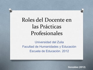 Roles del Docente en 
las Prácticas 
Profesionales 
Universidad del Zulia 
Facultad de Humanidades y Educación 
Escuela de Educación. 2012 
González (2012) 
 
