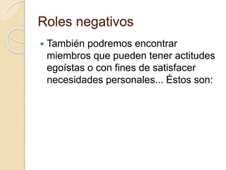 Roles negativos
 También podremos encontrar
miembros que pueden tener actitudes
egoístas o con fines de satisfacer
necesidades personales... Éstos son:
 