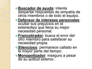 Buscador de ayuda: intenta
despertar respuestas de simpatía de
otros miembros o de todo el equipo.
Defensor de intereses personales:
ocultar sus prejuicios en el
estereotipo que llena su mejor
necesidad personal.
Francotirador: busca el error del
otro miembro para satisfacer su
necesidad propia.
Silencioso: permanece callado en
la mayor parte del tiempo.
Monopolizador: inseguro a pesar
de su actitud exterior.
 