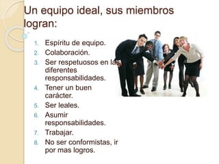 1. Espíritu de equipo.
2. Colaboración.
3. Ser respetuosos en las
diferentes
responsabilidades.
4. Tener un buen
carácter.
5. Ser leales.
6. Asumir
responsabilidades.
7. Trabajar.
8. No ser conformistas, ir
por mas logros.
Un equipo ideal, sus miembros
logran:
 