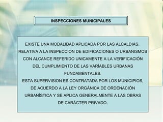 INSPECCIONES MUNICIPALES EXISTE UNA MODALIDAD APLICADA POR LAS ALCALDIAS,  RELATIVA A LA INSPECCION DE EDIFICACIONES O URBANISMOS CON ALCANCE REFERIDO UNICAMENTE A LA VERIFICACIÓN DEL CUMPLIMIENTO DE LAS VARÍABLES URBANAS FUNDAMENTALES. ESTA SUPERVISION ES CONTRATADA POR LOS MUNICIPIOS, DE ACUERDO A LA LEY ORGÁNICA DE ORDENACIÓN URBANÍSTICA Y SE APLICA GENERALMENTE A LAS OBRAS DE CARÁCTER PRIVADO. 