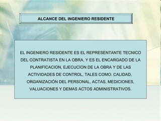ALCANCE DEL INGENIERO RESIDENTE EL INGENIERO RESIDENTE ES EL REPRESENTANTE TECNICO DEL CONTRATISTA EN LA OBRA, Y ES EL ENCARGADO DE LA PLANIFICACION, EJECUCION DE LA OBRA Y DE LAS ACTIVIDADES DE CONTROL, TALES COMO: CALIDAD,  ORGANIZACIÓN DEL PERSONAL, ACTAS, MEDICIONES, VALUACIONES Y DEMAS ACTOS ADMINISTRATIVOS. 