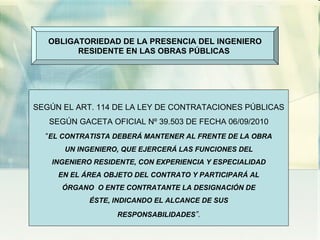 OBLIGATORIEDAD DE LA PRESENCIA DEL INGENIERO RESIDENTE EN LAS OBRAS PÚBLICAS  SEGÚN EL ART. 114 DE LA LEY DE CONTRATACIONES PÚBLICAS SEGÚN GACETA OFICIAL Nº 39.503 DE FECHA 06/09/2010 “ EL CONTRATISTA DEBERÁ MANTENER AL FRENTE DE LA OBRA UN INGENIERO, QUE EJERCERÁ LAS FUNCIONES DEL INGENIERO RESIDENTE, CON EXPERIENCIA Y ESPECIALIDAD EN EL ÁREA OBJETO DEL CONTRATO Y PARTICIPARÁ AL ÓRGANO  O ENTE CONTRATANTE LA DESIGNACIÓN DE ÉSTE, INDICANDO EL ALCANCE DE SUS RESPONSABILIDADES ”. 
