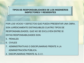 TIPOS DE RESPONSABILIDADES DE LOS INGENIEROS INSPECTORES Y RESIDENTES POR LOS VICIOS Y DEFECTOS QUE PUEDA PRESENTAR UNA OBRA,  SON JURÍDICAMENTE DISTINGUIBLES CUATRO TIPOS DE RESPONSABILIDADES, QUE NO SE EXCLUYEN ENTRE SÍ. ESTAS RESPONSABILDADES SON: PENALES CIVILES ADMINISTRATIVAS O DISCIPLINARIAS FRENTE A LA  ADMINISTRACIÓN PÚBLICA. 4.  DISCIPLINARIAS FRENTE AL C.I.V. 