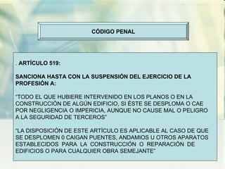 CÓDIGO PENAL .  ARTÍCULO 519: SANCIONA HASTA CON LA SUSPENSIÓN DEL EJERCICIO DE LA PROFESIÓN A: “ TODO EL QUE HUBIERE INTERVENIDO EN LOS PLANOS O EN LA CONSTRUCCIÓN DE ALGÚN EDIFICIO, SI ÉSTE SE DESPLOMA O CAE POR NEGLIGENCIA O IMPERICIA, AUNQUE NO CAUSE MAL O PELIGRO A LA SEGURIDAD DE TERCEROS” “ LA DISPOSICIÓN DE ESTE ARTÍCULO ES APLICABLE AL CASO DE QUE SE DESPLOMEN 0 CAIGAN PUENTES, ANDAMIOS U OTROS APARATOS ESTABLECIDOS  PARA  LA  CONSTRUCCIÓN  O  REPARACIÓN  DE EDIFICIOS O PARA CUALQUIER OBRA SEMEJANTE”  