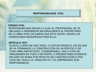 RESPONSABILIDAD  CIVIL .  CÓDIGO CIVIL : RESPONSABILIDAD SEGÚN LA CUAL EL PROFESIONAL SE VE OBLIGADO A INDEMNIZAR MATERIALMENTE AL PROPIETARIO DE LA OBRA POR LOS DAÑOS QUE ÉSTA SUFRA, DADAS LAS CONDICIONES REQUERIDAS PARA ELLO. .  ARTÍCULO 1637: “ SI EN EL CURSO DE DIEZ AÑOS, A CONTAR DESDE EL DÍA EN QUE SE HA TERMINADO LA CONSTRUCCIÓN DE UN EDIFICIO O DE  OTRA OBRA IMPORTANTE  CONSIDERABLE, UNA U OTRA SE  ARRUINAREN EN TODO O EN PARTE, O PRESENTAREN EVIDENTE PELIGRO DE RUINA POR DEFECTO DE CONSTRUCCIÓN O POR VICIO DEL SUELO, EL ARQUITECTO Y EL EMPRESARIO SON  RESPONSABLES. 