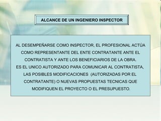ALCANCE DE UN INGENIERO INSPECTOR AL DESEMPEÑARSE COMO INSPECTOR, EL PROFESIONAL ACTÚA COMO REPRESENTANTE DEL ENTE CONTRATANTE ANTE EL  CONTRATISTA Y ANTE LOS BENEFICIARIOS DE LA OBRA. ES EL UNICO AUTORIZADO PARA COMUNICAR AL CONTRATISTA,  LAS POSIBLES MODIFICACIONES  (AUTORIZADAS POR EL  CONTRATANTE) O NUEVAS PROPUESTAS TECNICAS QUE MODIFIQUEN EL PROYECTO O EL PRESUPUESTO . 