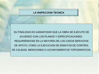 LA INSPECCION TECNICA SU FINALIDAD ES GARANTIZAR QUE LA OBRA SE EJECUTE DE ACUERDO CON LOS PLANOS Y ESPECIFICACIONES;  REQUIRIÉNDOSE EN LA MAYORÍA DE LOS CASOS SERVICIOS DE APOYO, COMO LA EJECUCION DE ENSAYOS DE CONTROL DE CALIDAD, MEDICIONES O LEVANTAMIENTOS TOPOGRAFICOS. 