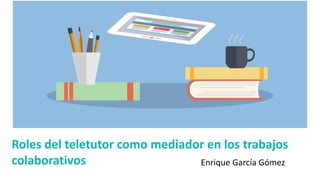 Roles del teletutor como mediador en los trabajos
colaborativos Enrique García Gómez
 