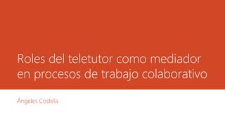 Roles del teletutor como mediador
en procesos de trabajo colaborativo
Ángeles Costela
 