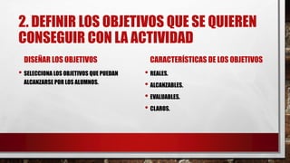 2. DEFINIR LOS OBJETIVOS QUE SE QUIEREN
CONSEGUIR CON LA ACTIVIDAD
DISEÑAR LOS OBJETIVOS
• SELECCIONA LOS OBJETIVOS QUE PUEDAN
ALCANZARSE POR LOS ALUMNOS.
CARACTERÍSTICAS DE LOS OBJETIVOS
• REALES.
• ALCANZABLES.
• EVALUABLES.
• CLAROS.
 