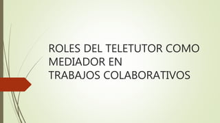 ROLES DEL TELETUTOR COMO
MEDIADOR EN
TRABAJOS COLABORATIVOS
 