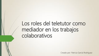 Los roles del teletutor como
mediador en los trabajos
colaborativos
Creado por: Patricia García Rodríguez
 
