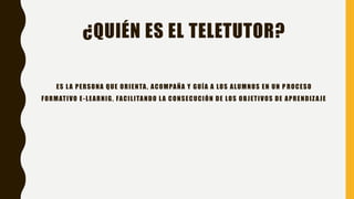 ¿QUIÉN ES EL TELETUTOR?
ES LA PERSONA QUE ORIENTA, ACOMPAÑA Y GUÍA A LOS ALUMNOS EN UN P ROCESO
FORMATIVO E-LEARNIG, FACILITANDO LA CONSECUCIÓN DE LOS OBJETIVOS DE APRENDIZAJE
 