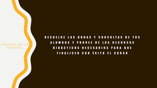 R E S U E L V E L A S D U D A S Y C O N S U L T A S D E T U S
A L U M N O S Y P R O V E E D E L O S R E C U R S O S
D I D Á C T I C O S N E C E S A R I O S P A R A Q U E
F I N A L I C E N C O N É X I T O E L C U R S O
E X P E R T O E N L A
M AT E R I A
 