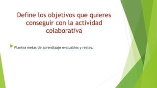Define los objetivos que quieres
conseguir con la actividad
colaborativa
 Plantea metas de aprendizaje evaluables y reales.
 