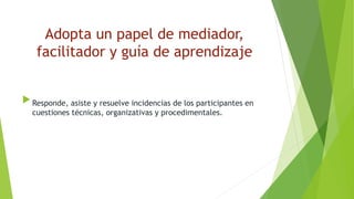 Adopta un papel de mediador,
facilitador y guía de aprendizaje
 Responde, asiste y resuelve incidencias de los participantes en
cuestiones técnicas, organizativas y procedimentales.
 