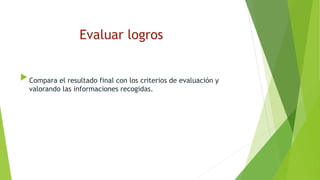 Evaluar logros
 Compara el resultado final con los criterios de evaluación y
valorando las informaciones recogidas.
 